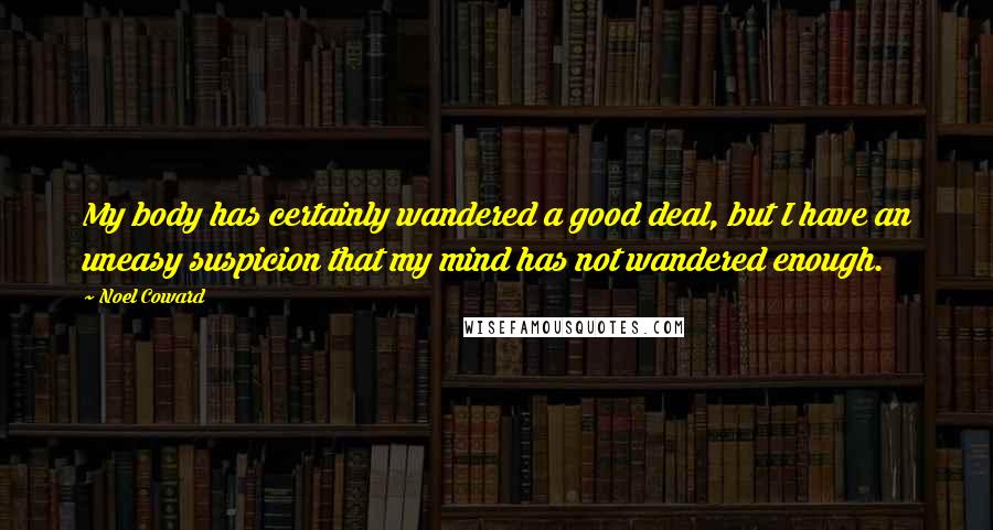 Noel Coward Quotes: My body has certainly wandered a good deal, but I have an uneasy suspicion that my mind has not wandered enough.