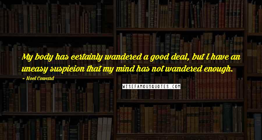 Noel Coward Quotes: My body has certainly wandered a good deal, but I have an uneasy suspicion that my mind has not wandered enough.