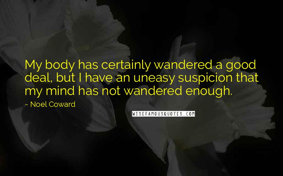 Noel Coward Quotes: My body has certainly wandered a good deal, but I have an uneasy suspicion that my mind has not wandered enough.