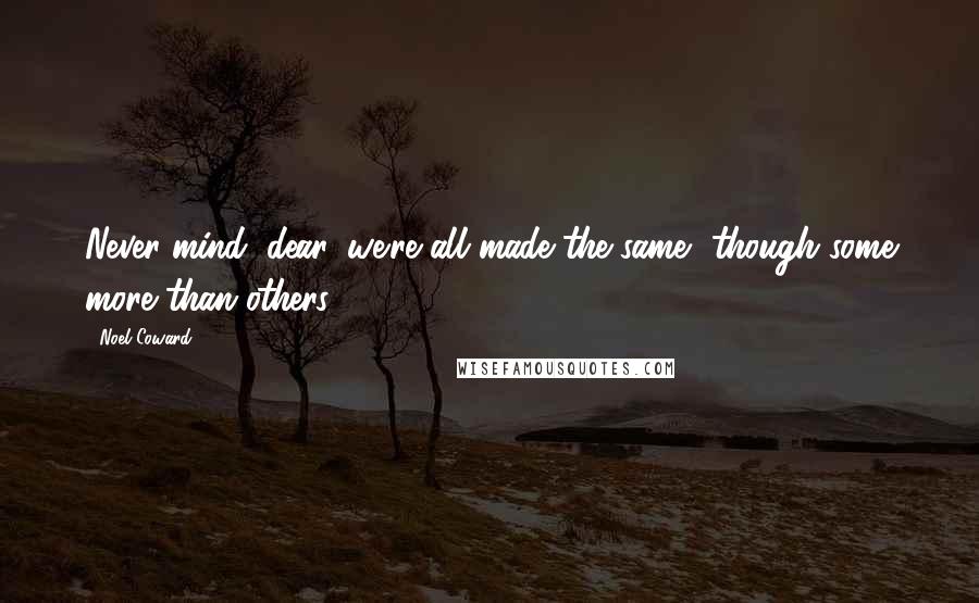 Noel Coward Quotes: Never mind, dear, we're all made the same, though some more than others.