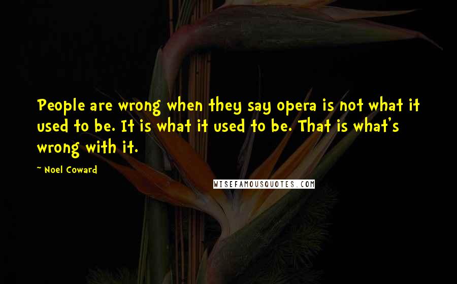 Noel Coward Quotes: People are wrong when they say opera is not what it used to be. It is what it used to be. That is what's wrong with it.