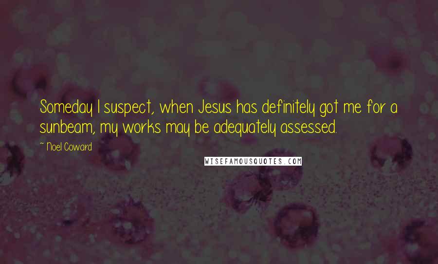 Noel Coward Quotes: Someday I suspect, when Jesus has definitely got me for a sunbeam, my works may be adequately assessed.