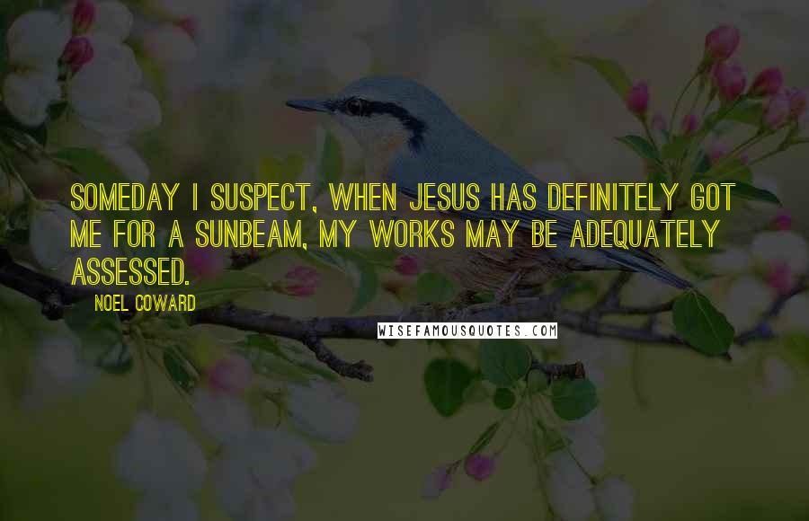 Noel Coward Quotes: Someday I suspect, when Jesus has definitely got me for a sunbeam, my works may be adequately assessed.