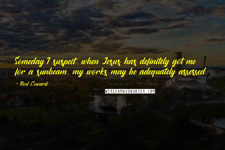 Noel Coward Quotes: Someday I suspect, when Jesus has definitely got me for a sunbeam, my works may be adequately assessed.
