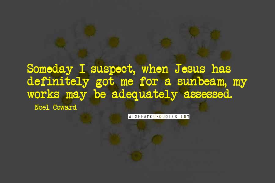 Noel Coward Quotes: Someday I suspect, when Jesus has definitely got me for a sunbeam, my works may be adequately assessed.
