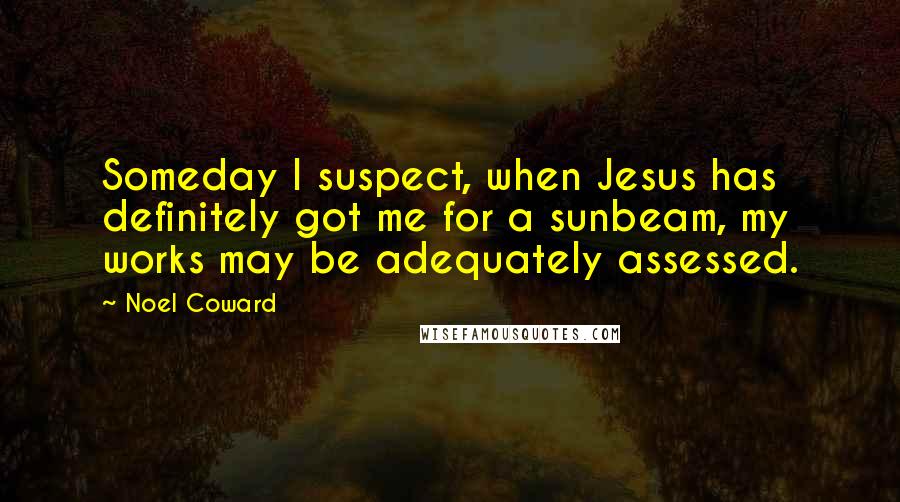 Noel Coward Quotes: Someday I suspect, when Jesus has definitely got me for a sunbeam, my works may be adequately assessed.