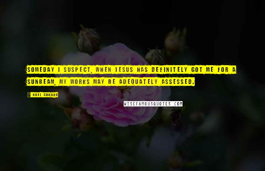 Noel Coward Quotes: Someday I suspect, when Jesus has definitely got me for a sunbeam, my works may be adequately assessed.