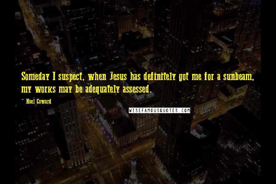 Noel Coward Quotes: Someday I suspect, when Jesus has definitely got me for a sunbeam, my works may be adequately assessed.