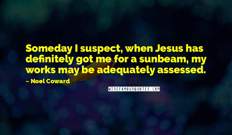 Noel Coward Quotes: Someday I suspect, when Jesus has definitely got me for a sunbeam, my works may be adequately assessed.