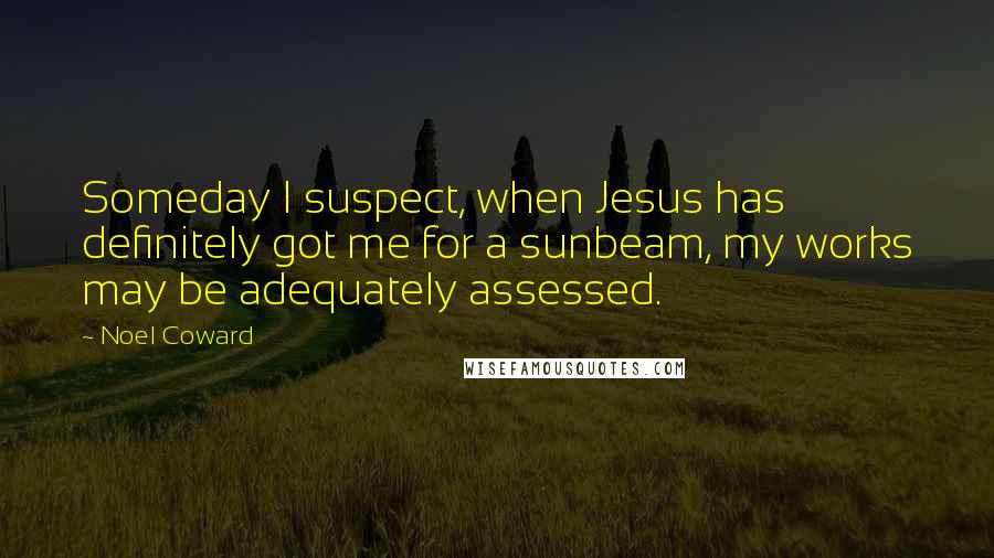 Noel Coward Quotes: Someday I suspect, when Jesus has definitely got me for a sunbeam, my works may be adequately assessed.