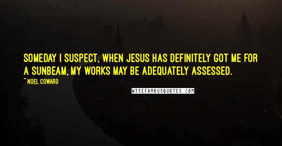 Noel Coward Quotes: Someday I suspect, when Jesus has definitely got me for a sunbeam, my works may be adequately assessed.