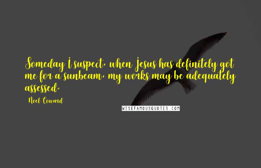 Noel Coward Quotes: Someday I suspect, when Jesus has definitely got me for a sunbeam, my works may be adequately assessed.