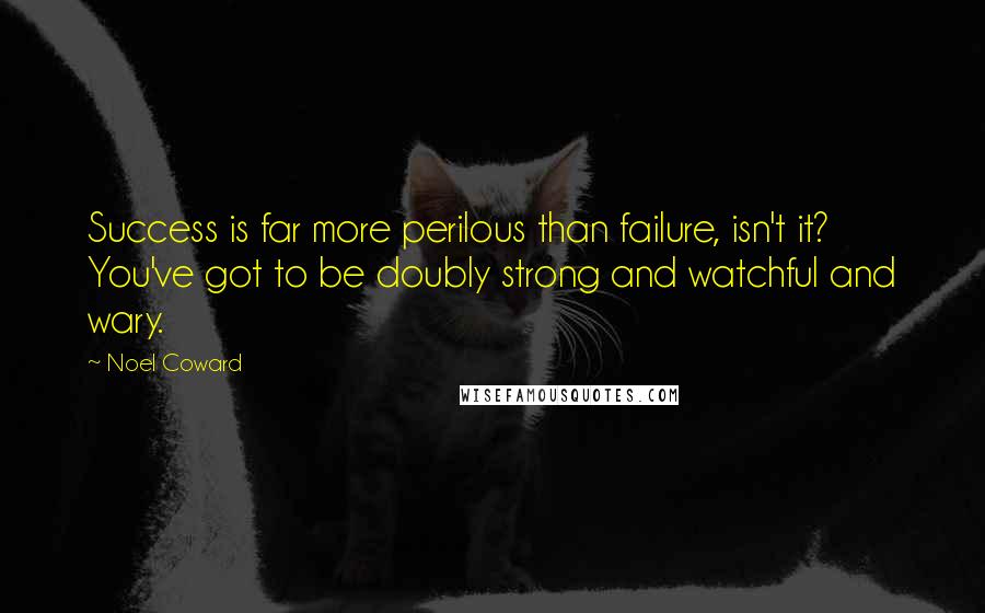 Noel Coward Quotes: Success is far more perilous than failure, isn't it? You've got to be doubly strong and watchful and wary.