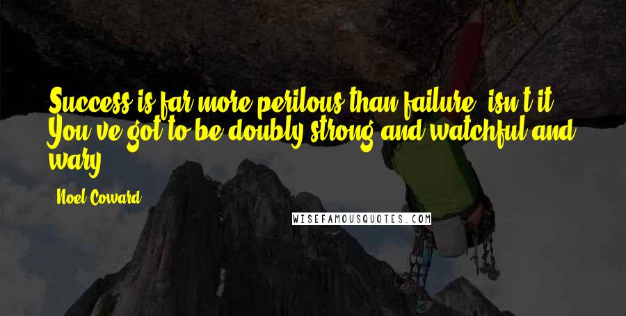 Noel Coward Quotes: Success is far more perilous than failure, isn't it? You've got to be doubly strong and watchful and wary.