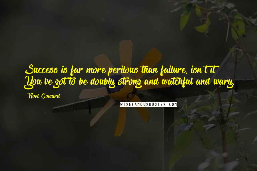 Noel Coward Quotes: Success is far more perilous than failure, isn't it? You've got to be doubly strong and watchful and wary.