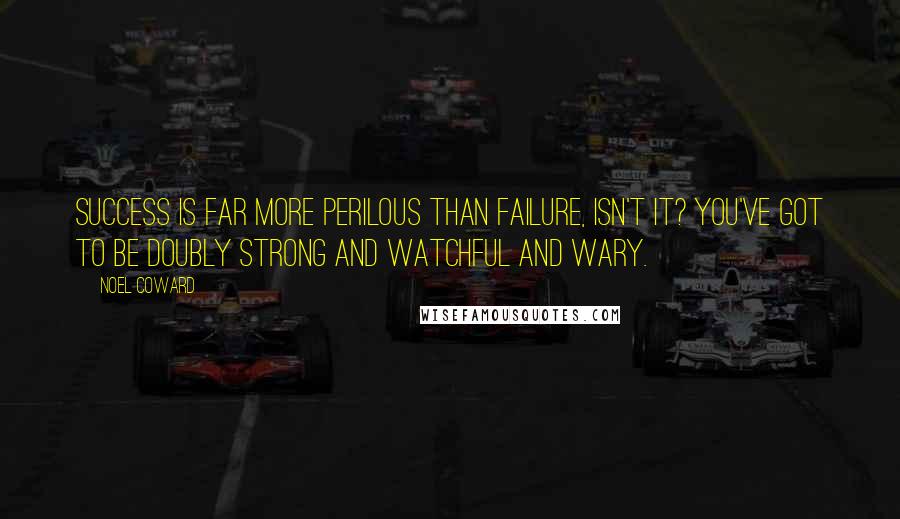 Noel Coward Quotes: Success is far more perilous than failure, isn't it? You've got to be doubly strong and watchful and wary.