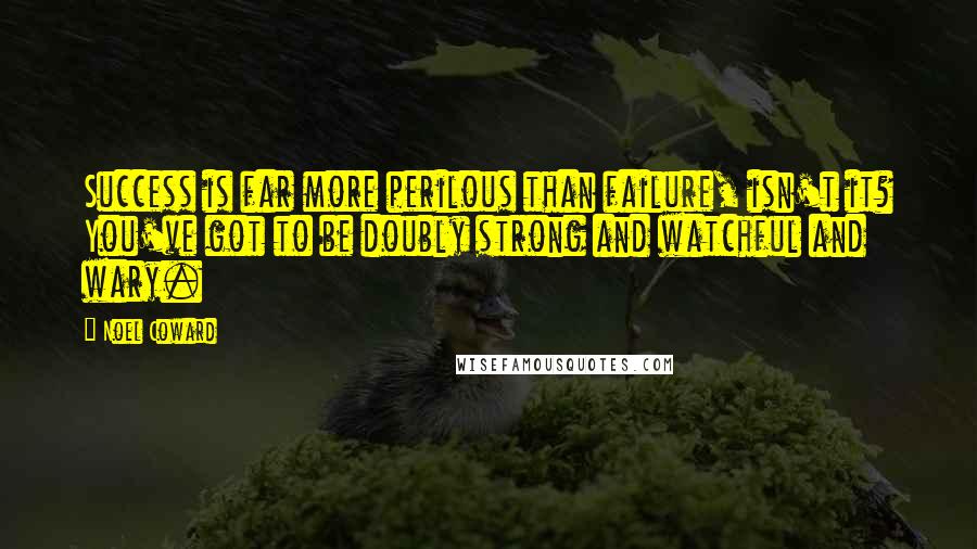 Noel Coward Quotes: Success is far more perilous than failure, isn't it? You've got to be doubly strong and watchful and wary.