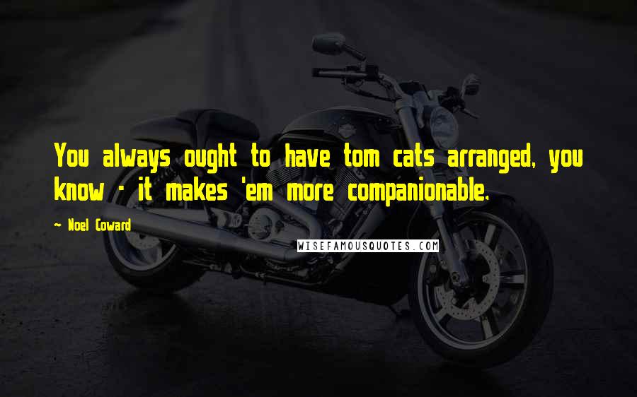 Noel Coward Quotes: You always ought to have tom cats arranged, you know - it makes 'em more companionable.