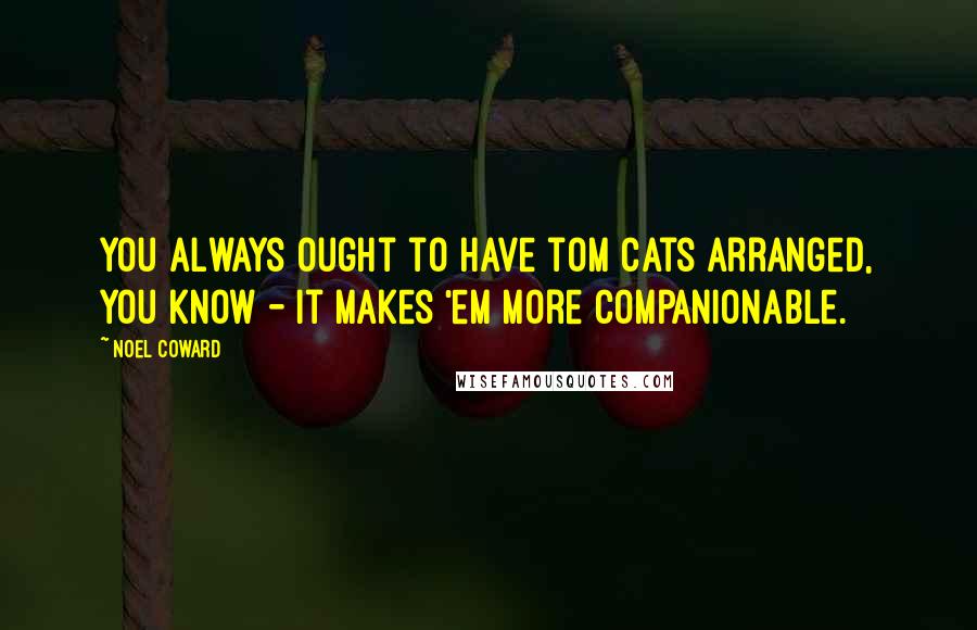 Noel Coward Quotes: You always ought to have tom cats arranged, you know - it makes 'em more companionable.