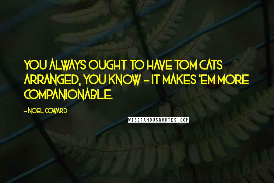 Noel Coward Quotes: You always ought to have tom cats arranged, you know - it makes 'em more companionable.