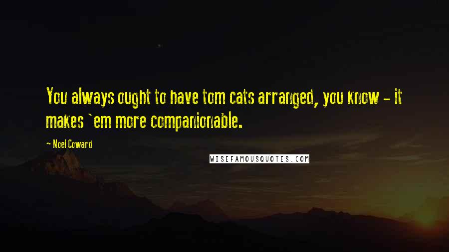 Noel Coward Quotes: You always ought to have tom cats arranged, you know - it makes 'em more companionable.