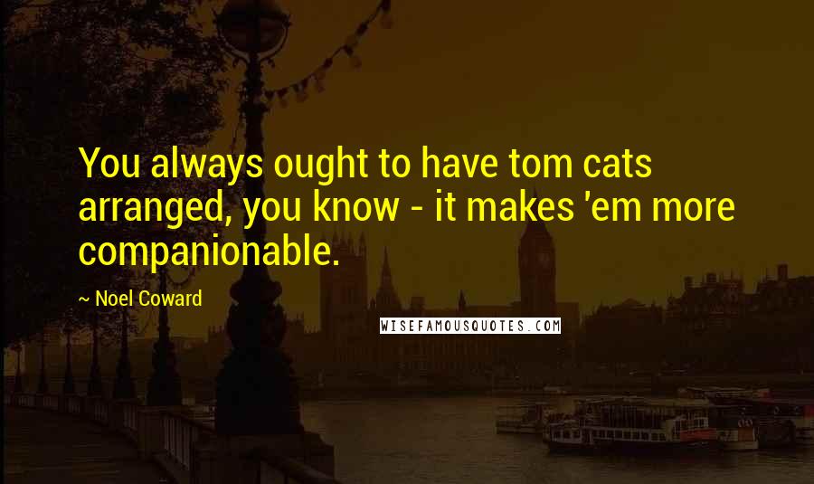 Noel Coward Quotes: You always ought to have tom cats arranged, you know - it makes 'em more companionable.