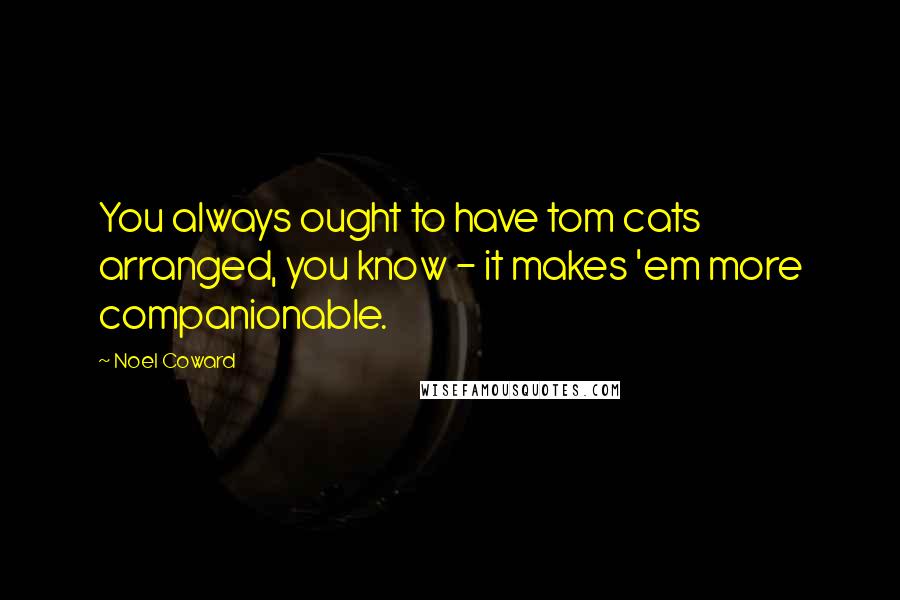 Noel Coward Quotes: You always ought to have tom cats arranged, you know - it makes 'em more companionable.