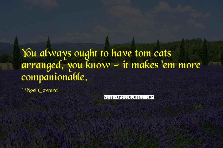 Noel Coward Quotes: You always ought to have tom cats arranged, you know - it makes 'em more companionable.