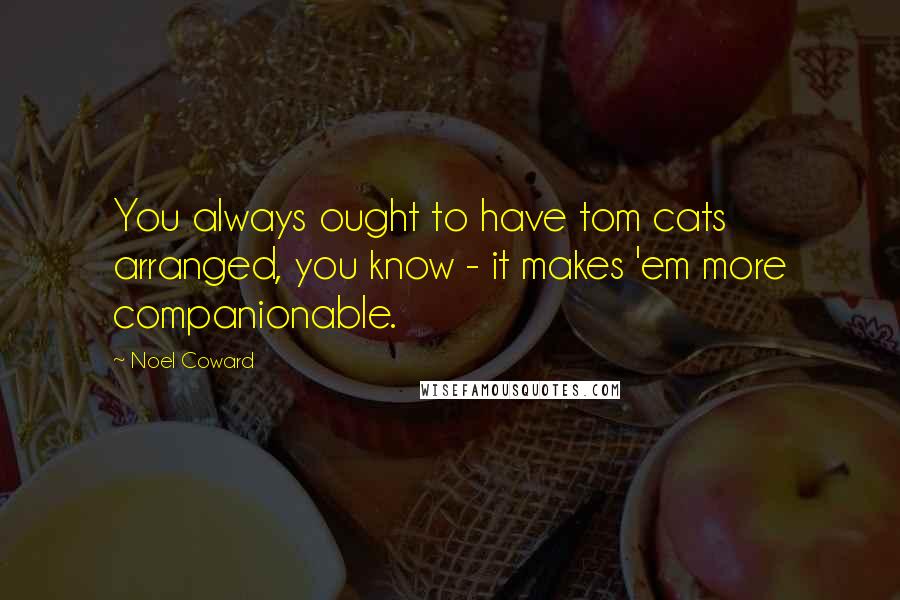 Noel Coward Quotes: You always ought to have tom cats arranged, you know - it makes 'em more companionable.