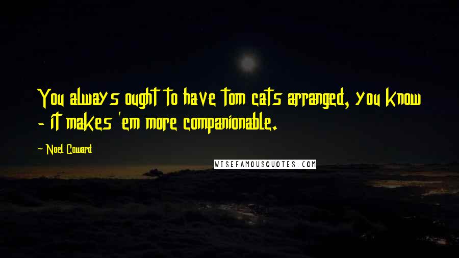 Noel Coward Quotes: You always ought to have tom cats arranged, you know - it makes 'em more companionable.