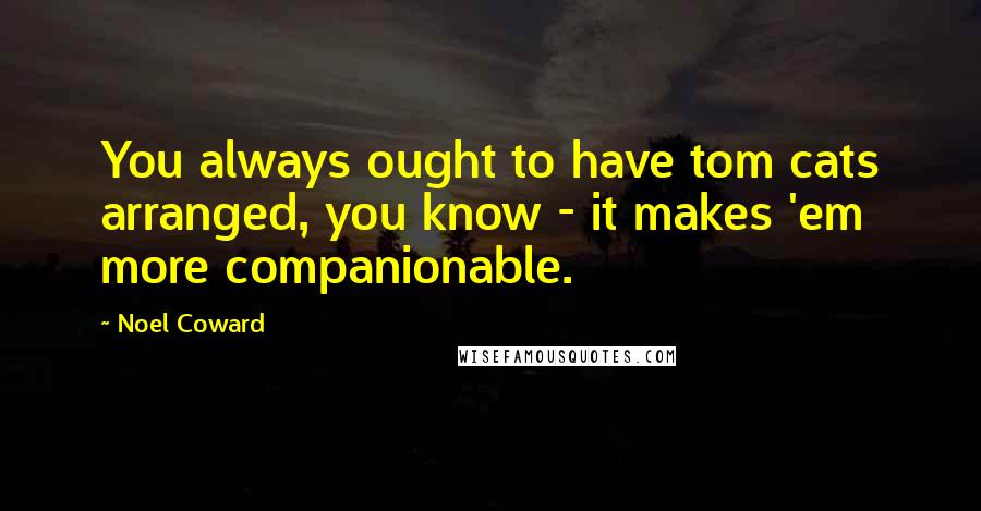 Noel Coward Quotes: You always ought to have tom cats arranged, you know - it makes 'em more companionable.