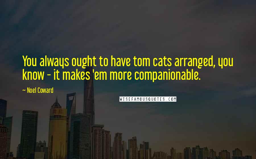 Noel Coward Quotes: You always ought to have tom cats arranged, you know - it makes 'em more companionable.