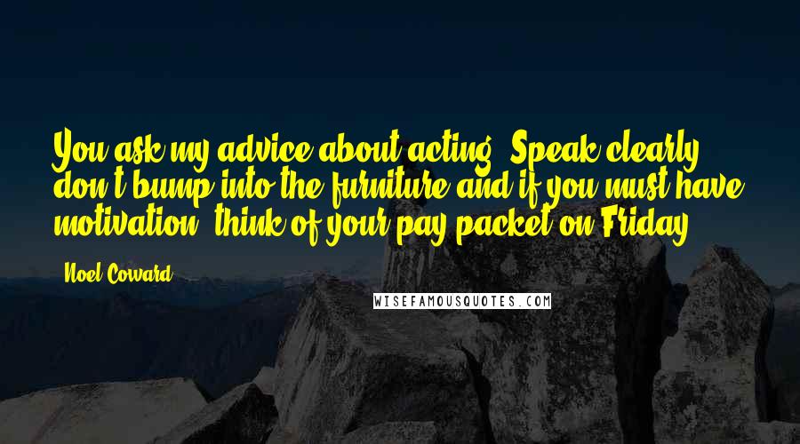 Noel Coward Quotes: You ask my advice about acting? Speak clearly, don't bump into the furniture and if you must have motivation, think of your pay packet on Friday.