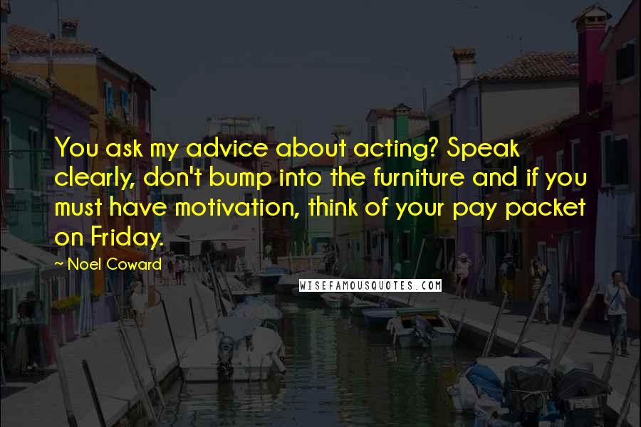 Noel Coward Quotes: You ask my advice about acting? Speak clearly, don't bump into the furniture and if you must have motivation, think of your pay packet on Friday.