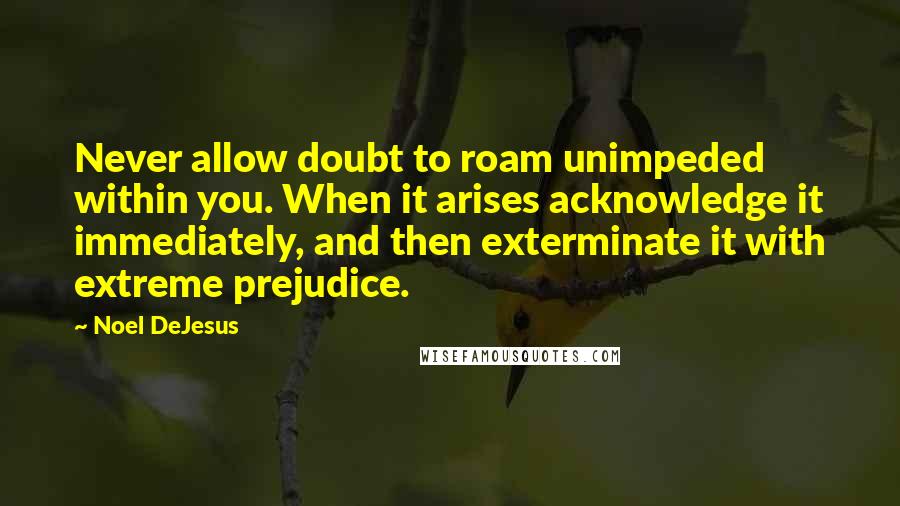 Noel DeJesus Quotes: Never allow doubt to roam unimpeded within you. When it arises acknowledge it immediately, and then exterminate it with extreme prejudice.
