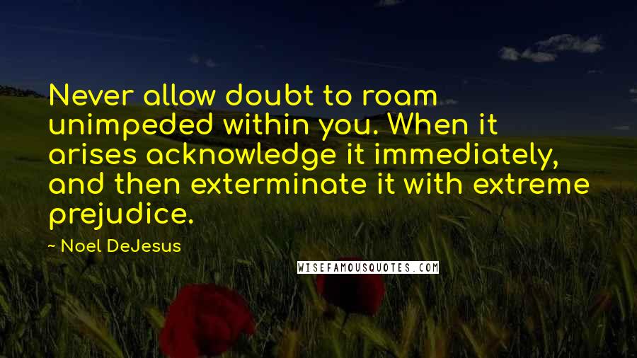 Noel DeJesus Quotes: Never allow doubt to roam unimpeded within you. When it arises acknowledge it immediately, and then exterminate it with extreme prejudice.