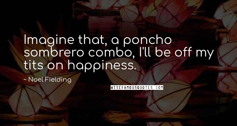 Noel Fielding Quotes: Imagine that, a poncho sombrero combo, I'll be off my tits on happiness.