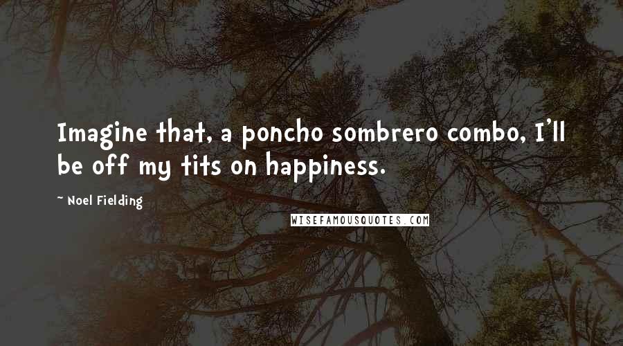 Noel Fielding Quotes: Imagine that, a poncho sombrero combo, I'll be off my tits on happiness.