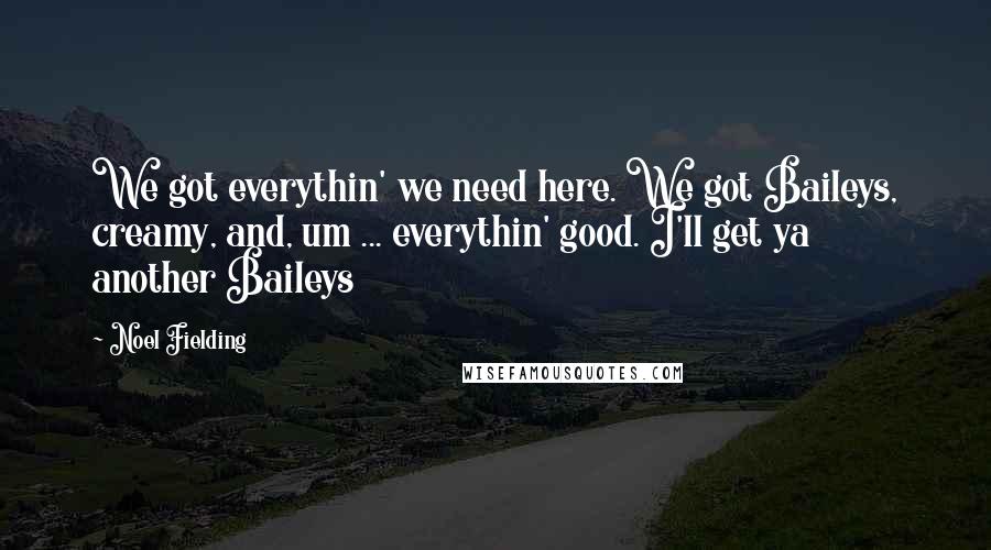 Noel Fielding Quotes: We got everythin' we need here. We got Baileys, creamy, and, um ... everythin' good. I'll get ya another Baileys