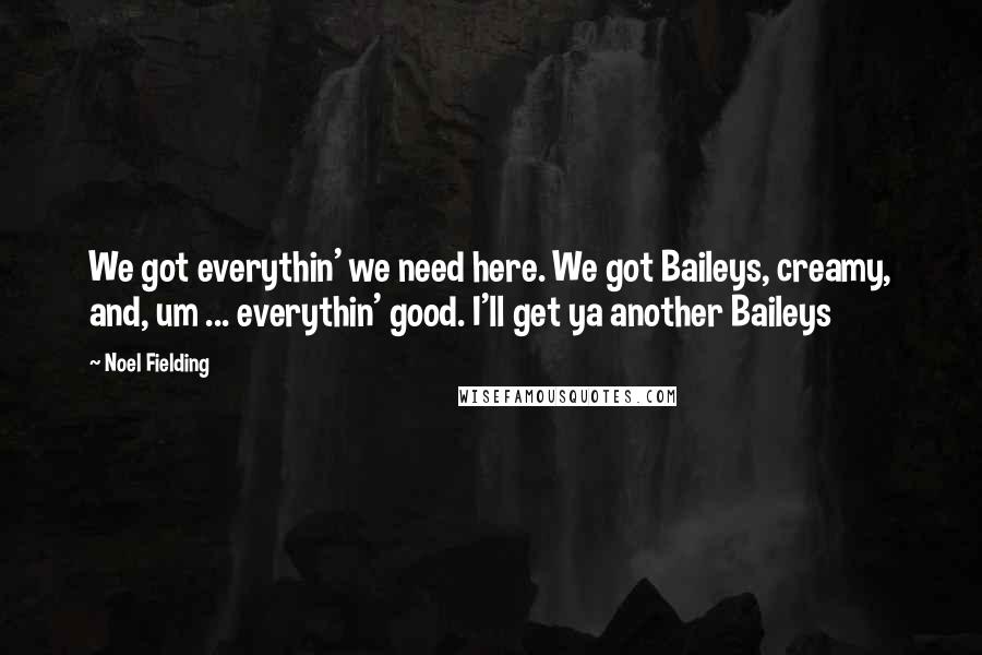 Noel Fielding Quotes: We got everythin' we need here. We got Baileys, creamy, and, um ... everythin' good. I'll get ya another Baileys