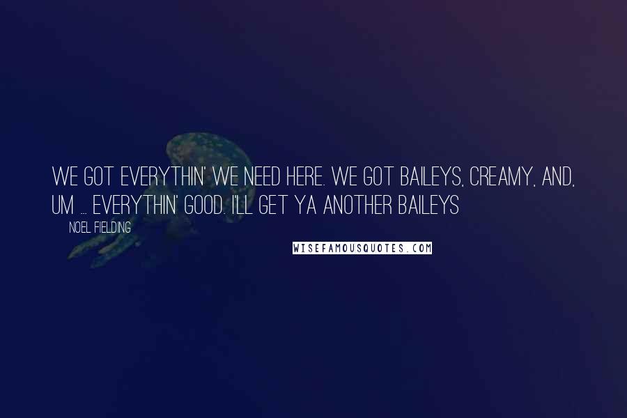 Noel Fielding Quotes: We got everythin' we need here. We got Baileys, creamy, and, um ... everythin' good. I'll get ya another Baileys