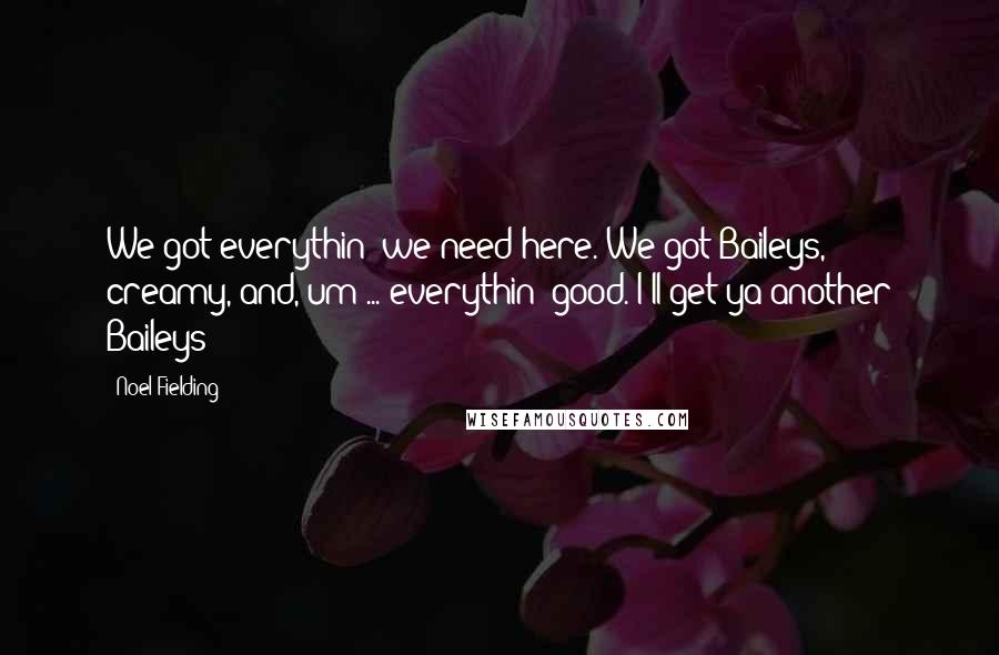 Noel Fielding Quotes: We got everythin' we need here. We got Baileys, creamy, and, um ... everythin' good. I'll get ya another Baileys