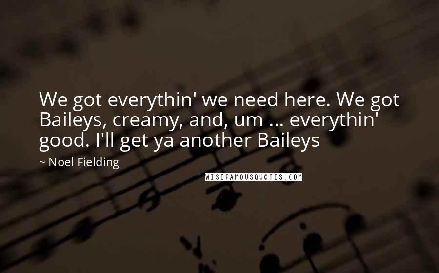 Noel Fielding Quotes: We got everythin' we need here. We got Baileys, creamy, and, um ... everythin' good. I'll get ya another Baileys