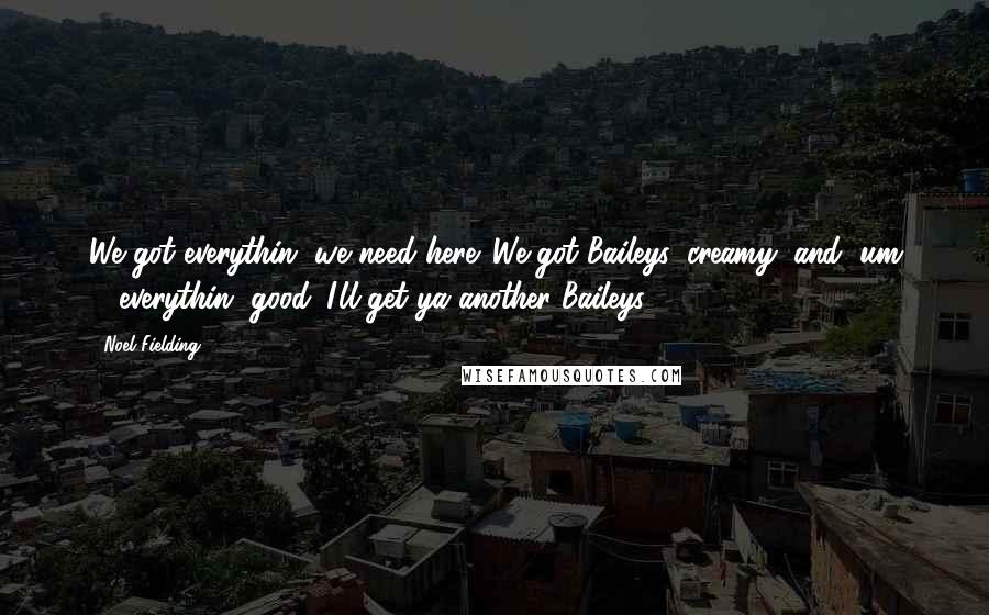 Noel Fielding Quotes: We got everythin' we need here. We got Baileys, creamy, and, um ... everythin' good. I'll get ya another Baileys