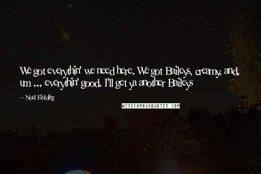 Noel Fielding Quotes: We got everythin' we need here. We got Baileys, creamy, and, um ... everythin' good. I'll get ya another Baileys