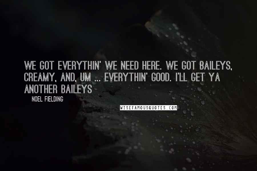 Noel Fielding Quotes: We got everythin' we need here. We got Baileys, creamy, and, um ... everythin' good. I'll get ya another Baileys