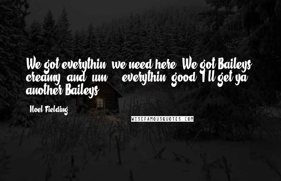 Noel Fielding Quotes: We got everythin' we need here. We got Baileys, creamy, and, um ... everythin' good. I'll get ya another Baileys