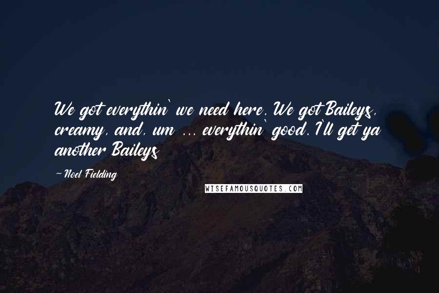 Noel Fielding Quotes: We got everythin' we need here. We got Baileys, creamy, and, um ... everythin' good. I'll get ya another Baileys