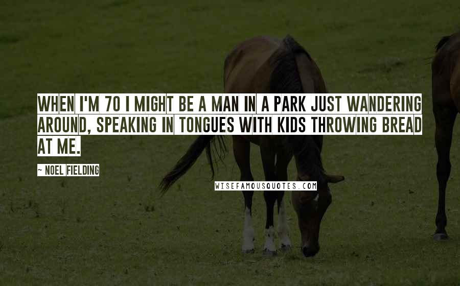 Noel Fielding Quotes: When I'm 70 I might be a man in a park just wandering around, speaking in tongues with kids throwing bread at me.