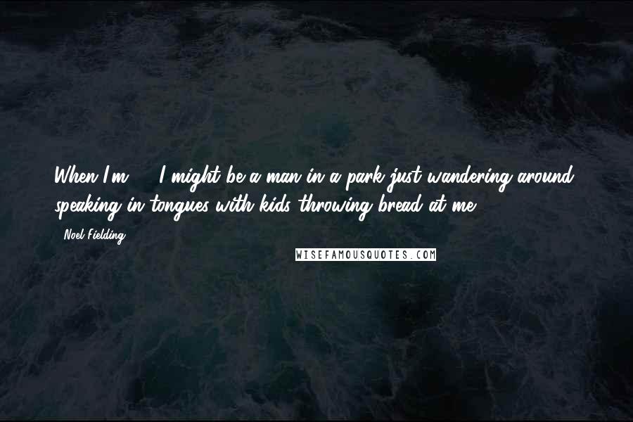 Noel Fielding Quotes: When I'm 70 I might be a man in a park just wandering around, speaking in tongues with kids throwing bread at me.